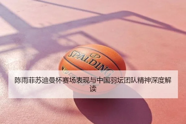 陈雨菲苏迪曼杯赛场表现与中国羽坛团队精神深度解读