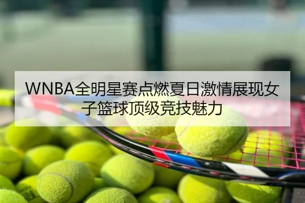 WNBA全明星赛点燃夏日激情展现女子篮球顶级竞技魅力