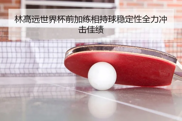林高远世界杯前加练相持球稳定性全力冲击佳绩