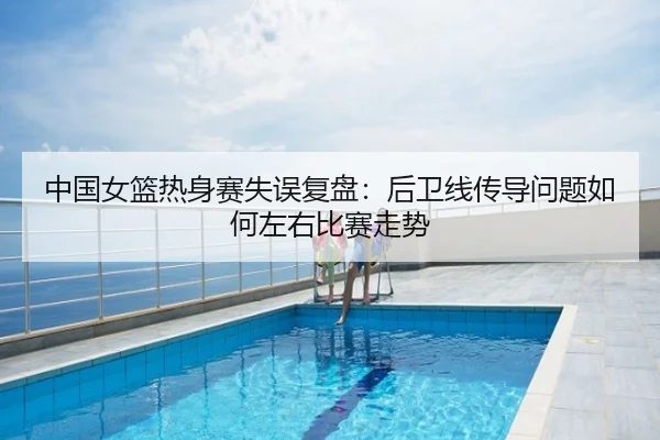 中国女篮热身赛失误复盘：后卫线传导问题如何左右比赛走势