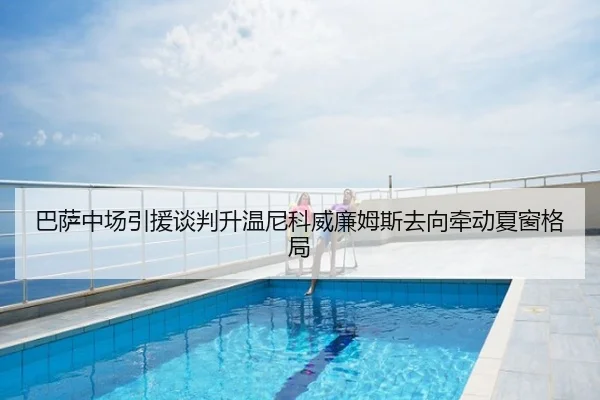 巴萨中场引援谈判升温尼科威廉姆斯去向牵动夏窗格局