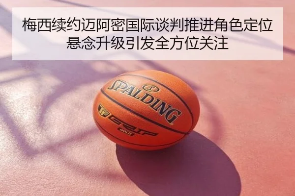 梅西续约迈阿密国际谈判推进角色定位悬念升级引发全方位关注